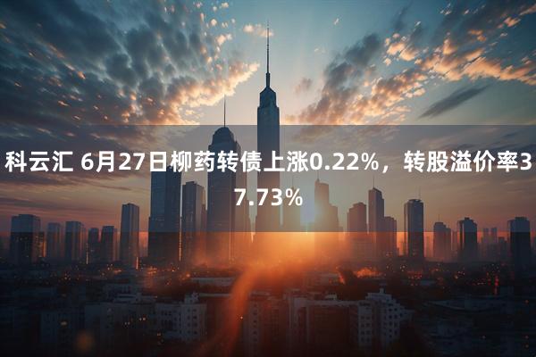 科云汇 6月27日柳药转债上涨0.22%，转股溢价率37.73%