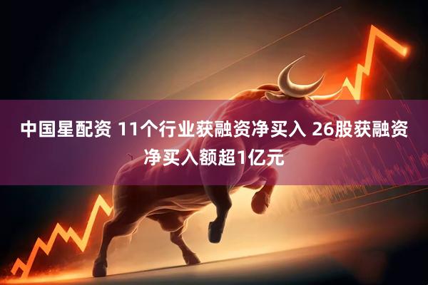 中国星配资 11个行业获融资净买入 26股获融资净买入额超1亿元