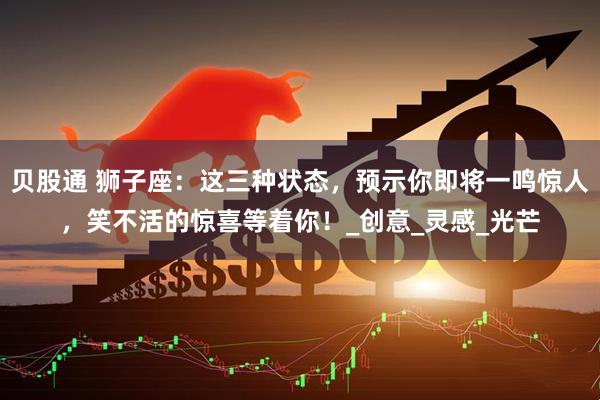 贝股通 狮子座：这三种状态，预示你即将一鸣惊人，笑不活的惊喜等着你！_创意_灵感_光芒