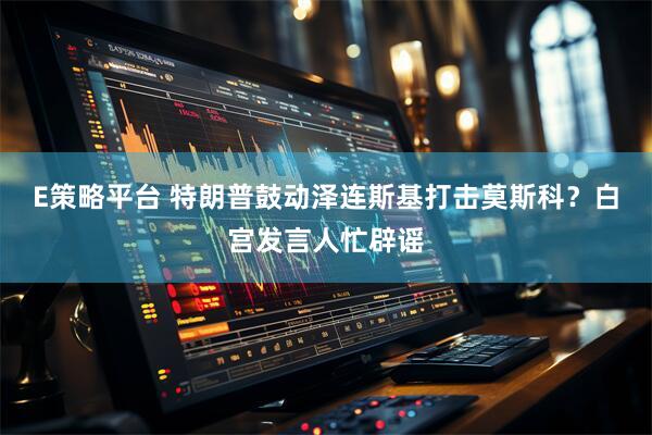E策略平台 特朗普鼓动泽连斯基打击莫斯科？白宫发言人忙辟谣