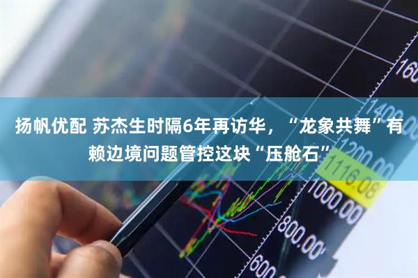 扬帆优配 苏杰生时隔6年再访华，“龙象共舞”有赖边境问题管控这块“压舱石”