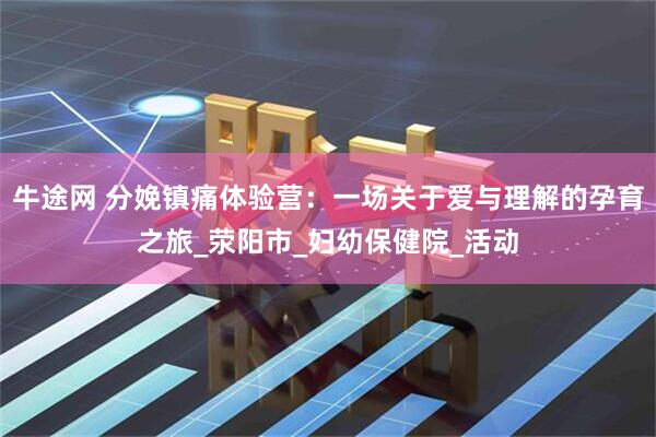 牛途网 分娩镇痛体验营：一场关于爱与理解的孕育之旅_荥阳市_妇幼保健院_活动