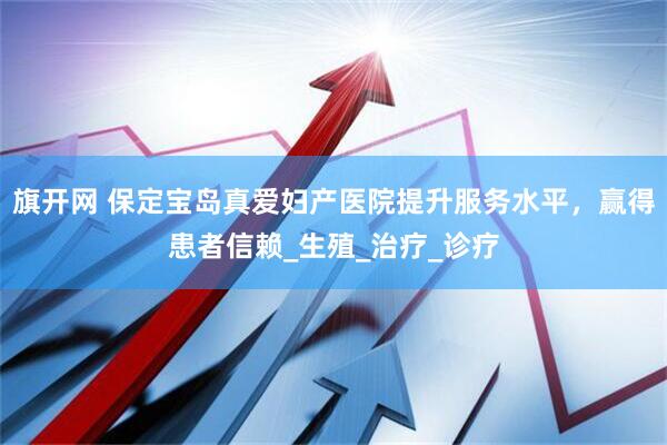旗开网 保定宝岛真爱妇产医院提升服务水平，赢得患者信赖_生殖_治疗_诊疗