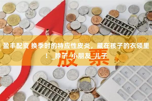 盈丰配资 换季时的特应性皮炎，藏在孩子的衣领里！_脖子_小朋友_儿子