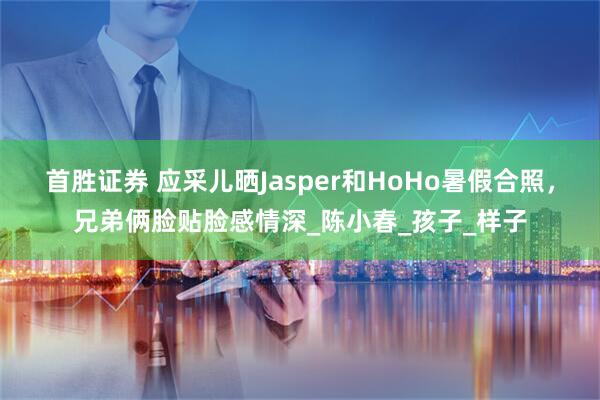 首胜证券 应采儿晒Jasper和HoHo暑假合照，兄弟俩脸贴脸感情深_陈小春_孩子_样子