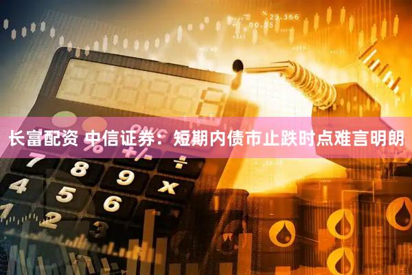 长富配资 中信证券：短期内债市止跌时点难言明朗