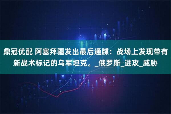 鼎冠优配 阿塞拜疆发出最后通牒：战场上发现带有新战术标记的乌军坦克。_俄罗斯_进攻_威胁