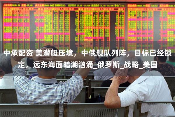 中承配资 美潜艇压境，中俄舰队列阵，目标已经锁定，远东海面暗潮汹涌_俄罗斯_战略_美国