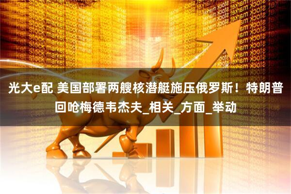 光大e配 美国部署两艘核潜艇施压俄罗斯！特朗普回呛梅德韦杰夫_相关_方面_举动
