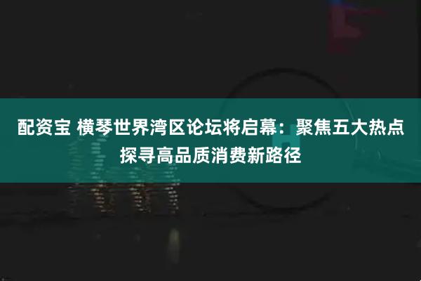 配资宝 横琴世界湾区论坛将启幕：聚焦五大热点探寻高品质消费新路径
