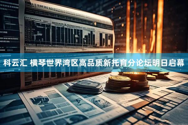 科云汇 横琴世界湾区高品质新托育分论坛明日启幕