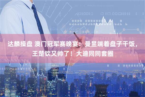 达麟操盘 澳门冠军赛晚宴：曼昱端着盘子干饭，王楚钦又帅了！大迪同同套圈