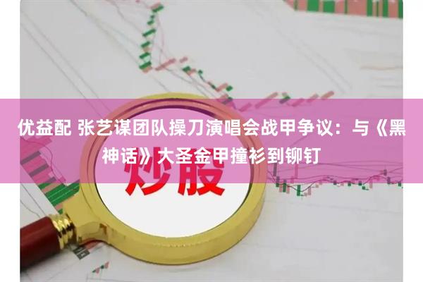 优益配 张艺谋团队操刀演唱会战甲争议：与《黑神话》大圣金甲撞衫到铆钉
