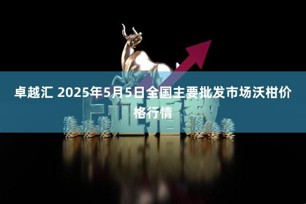 卓越汇 2025年5月5日全国主要批发市场沃柑价格行情