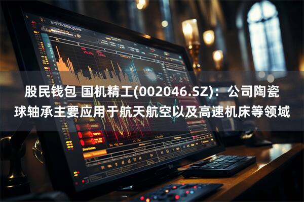 股民钱包 国机精工(002046.SZ)：公司陶瓷球轴承主要应用于航天航空以及高速机床等领域