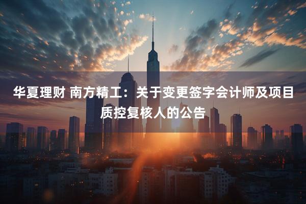 华夏理财 南方精工：关于变更签字会计师及项目质控复核人的公告